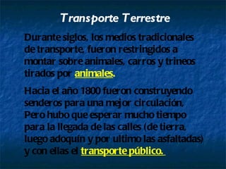 Transporte Terrestre Durante siglos, los medios tradicionales de transporte, fueron restringidos a montar sobre animales, carros y trineos tirados por animales . Hacia el año 1800 fueron construyendo senderos para una mejor circulación, Pero hubo que esperar mucho tiempo para la llegada de las calles (de tierra, luego adoquín y por ultimo las asfaltadas) y con ellas el transporte público.