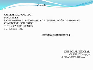 Caratula  UNIVERSIDAD GALILEO FISICC-IDEA LICENCIATURA EN INFORMÁTICA Y  ADMINISTRACIÓN DE NEGOCIOS COMERCIO ELECTRONICO  TUTOR: CARLOS FUENTES. 09:00 A 11:00 HRS.    Investigación número 3            JOEL TORRES ESCOBAR CARNE IDE10115037                                                                           28 DE AGOSTO DE 2011 