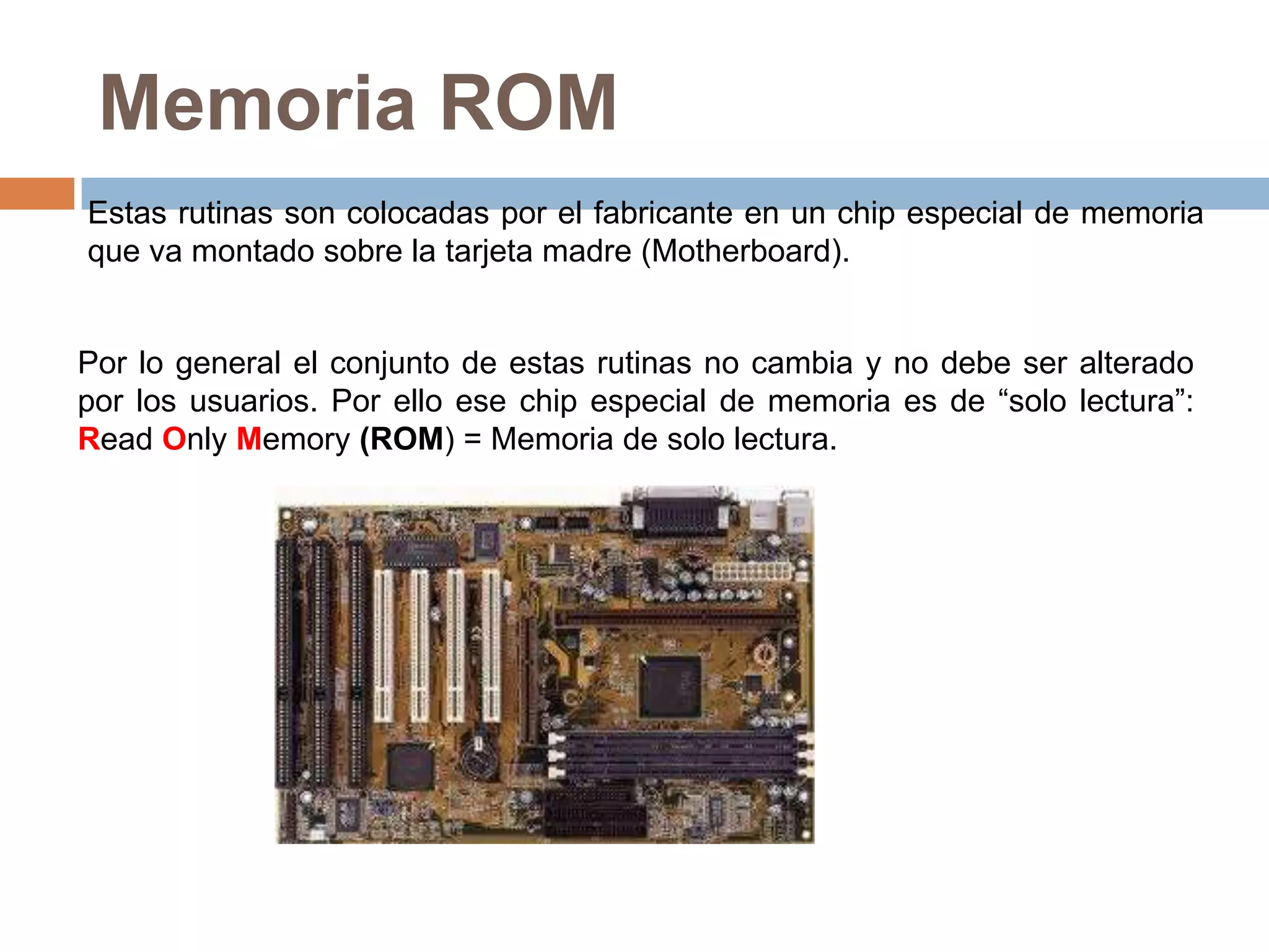 Memoria ROM
Estas rutinas son colocadas por el fabricante en un chip especial de memoria
que va montado sobre la tarjeta madre (Motherboard).


Por lo general el conjunto de estas rutinas no cambia y no debe ser alterado
por los usuarios. Por ello ese chip especial de memoria es de “solo lectura”:
Read Only Memory (ROM) = Memoria de solo lectura.
 