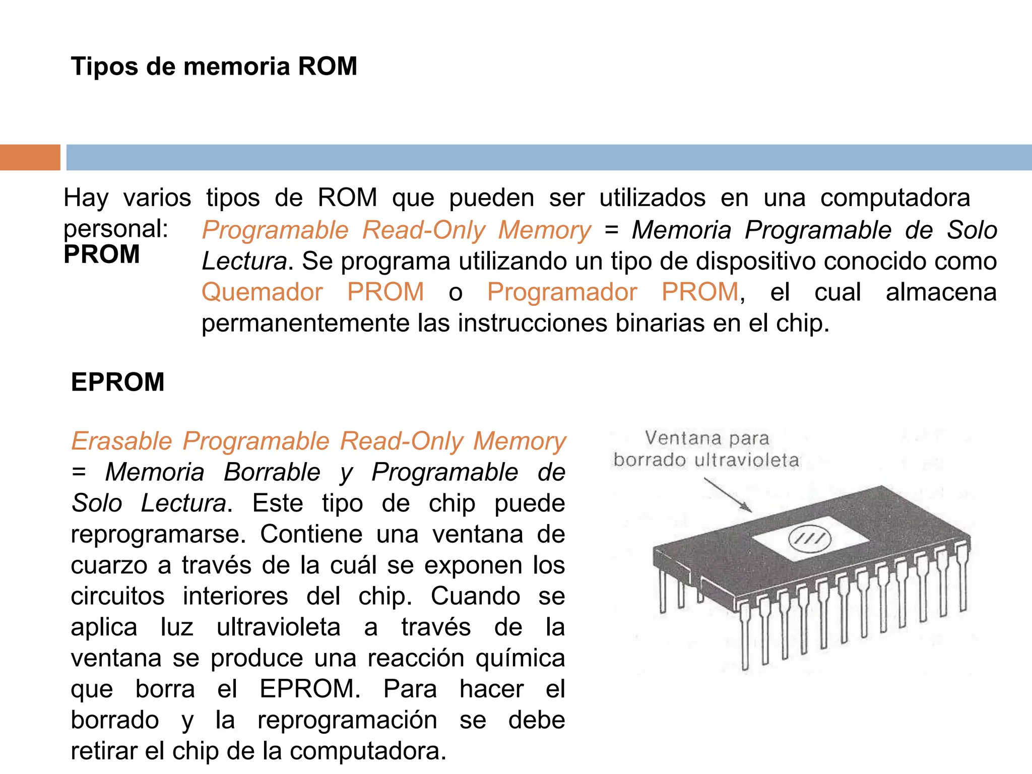 Tipos de memoria ROM




Hay varios tipos de ROM que pueden ser utilizados en una computadora
personal: Programable Read-Only Memory = Memoria Programable de Solo
PROM       Lectura. Se programa utilizando un tipo de dispositivo conocido como
           Quemador PROM o Programador PROM, el cual almacena
           permanentemente las instrucciones binarias en el chip.

EPROM

Erasable Programable Read-Only Memory
= Memoria Borrable y Programable de
Solo Lectura. Este tipo de chip puede
reprogramarse. Contiene una ventana de
cuarzo a través de la cuál se exponen los
circuitos interiores del chip. Cuando se
aplica luz ultravioleta a través de la
ventana se produce una reacción química
que borra el EPROM. Para hacer el
borrado y la reprogramación se debe
retirar el chip de la computadora.
 