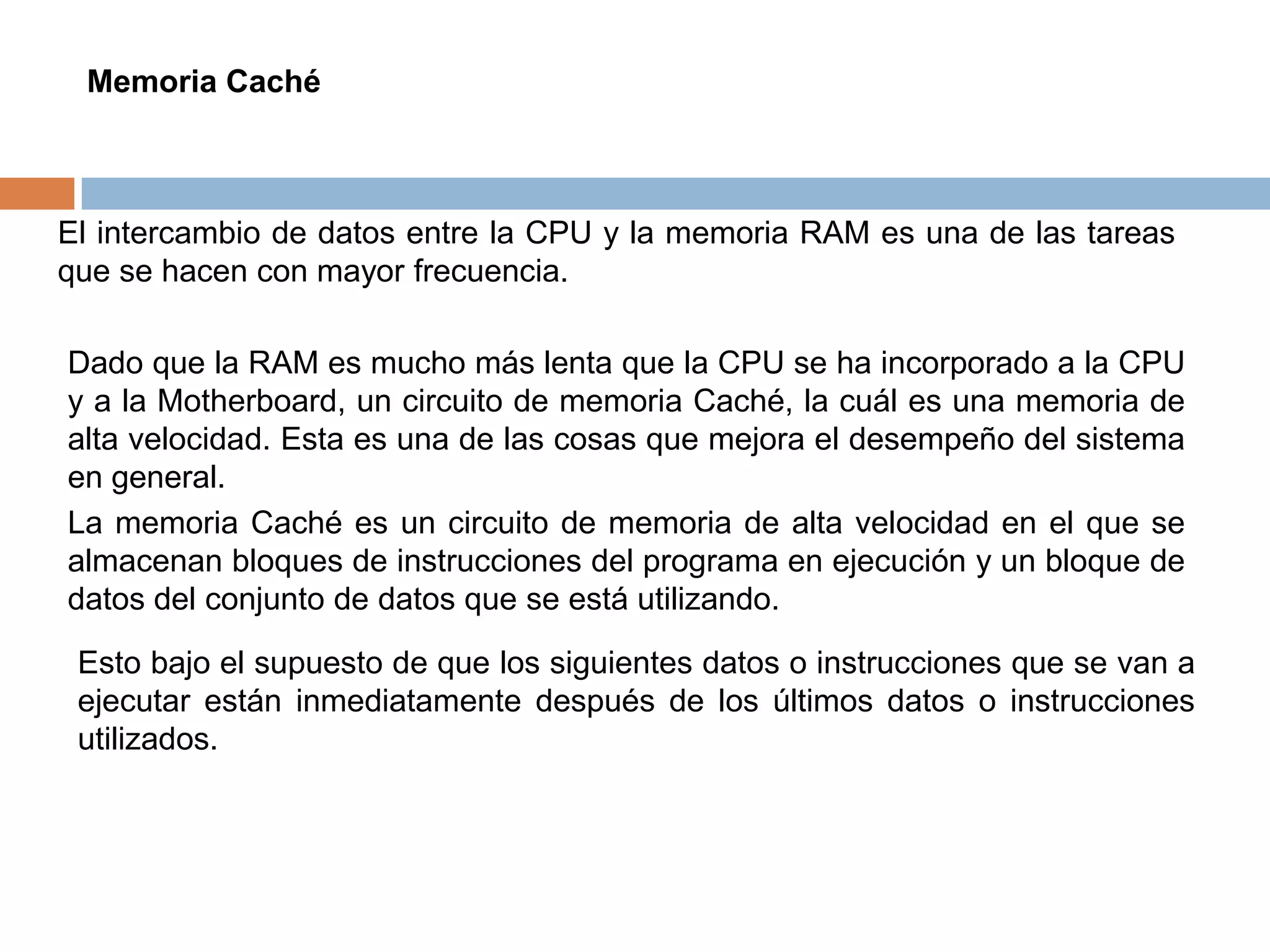 Memoria Caché



El intercambio de datos entre la CPU y la memoria RAM es una de las tareas
que se hacen con mayor frecuencia.

Dado que la RAM es mucho más lenta que la CPU se ha incorporado a la CPU
y a la Motherboard, un circuito de memoria Caché, la cuál es una memoria de
alta velocidad. Esta es una de las cosas que mejora el desempeño del sistema
en general.
La memoria Caché es un circuito de memoria de alta velocidad en el que se
almacenan bloques de instrucciones del programa en ejecución y un bloque de
datos del conjunto de datos que se está utilizando.

 Esto bajo el supuesto de que los siguientes datos o instrucciones que se van a
 ejecutar están inmediatamente después de los últimos datos o instrucciones
 utilizados.
 