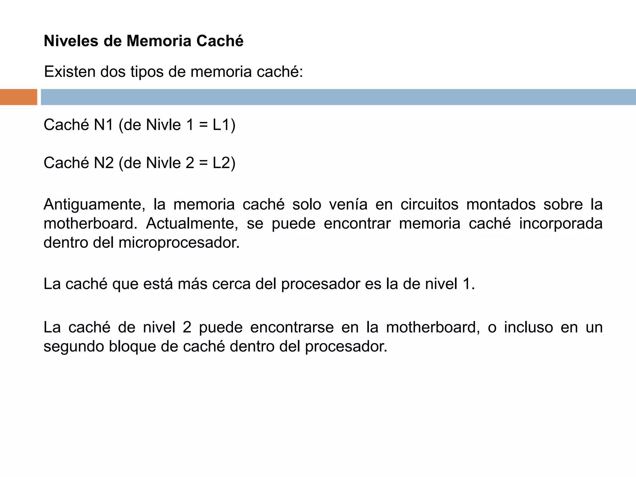 Niveles de Memoria Caché
Existen dos tipos de memoria caché:


Caché N1 (de Nivle 1 = L1)

Caché N2 (de Nivle 2 = L2)

Antiguamente, la memoria caché solo venía en circuitos montados sobre la
motherboard. Actualmente, se puede encontrar memoria caché incorporada
dentro del microprocesador.

La caché que está más cerca del procesador es la de nivel 1.

La caché de nivel 2 puede encontrarse en la motherboard, o incluso en un
segundo bloque de caché dentro del procesador.
 
