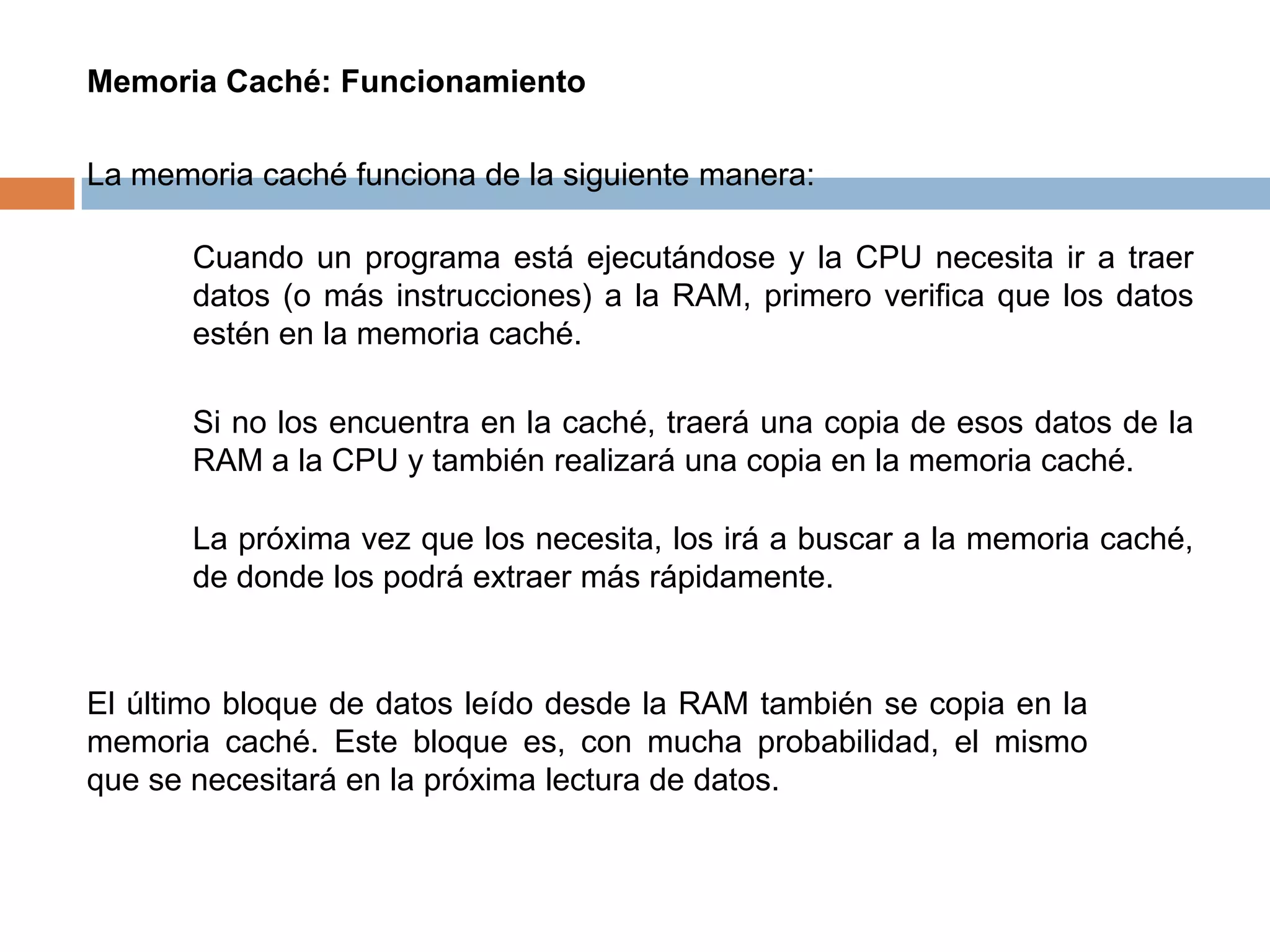 Memoria Caché: Funcionamiento

La memoria caché funciona de la siguiente manera:

       Cuando un programa está ejecutándose y la CPU necesita ir a traer
       datos (o más instrucciones) a la RAM, primero verifica que los datos
       estén en la memoria caché.

       Si no los encuentra en la caché, traerá una copia de esos datos de la
       RAM a la CPU y también realizará una copia en la memoria caché.

       La próxima vez que los necesita, los irá a buscar a la memoria caché,
       de donde los podrá extraer más rápidamente.


El último bloque de datos leído desde la RAM también se copia en la
memoria caché. Este bloque es, con mucha probabilidad, el mismo
que se necesitará en la próxima lectura de datos.
 