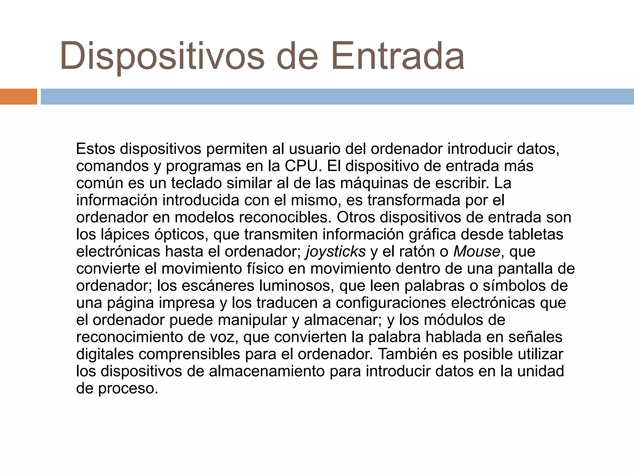 Dispositivos de Entrada

Estos dispositivos permiten al usuario del ordenador introducir datos,
comandos y programas en la CPU. El dispositivo de entrada más
común es un teclado similar al de las máquinas de escribir. La
información introducida con el mismo, es transformada por el
ordenador en modelos reconocibles. Otros dispositivos de entrada son
los lápices ópticos, que transmiten información gráfica desde tabletas
electrónicas hasta el ordenador; joysticks y el ratón o Mouse, que
convierte el movimiento físico en movimiento dentro de una pantalla de
ordenador; los escáneres luminosos, que leen palabras o símbolos de
una página impresa y los traducen a configuraciones electrónicas que
el ordenador puede manipular y almacenar; y los módulos de
reconocimiento de voz, que convierten la palabra hablada en señales
digitales comprensibles para el ordenador. También es posible utilizar
los dispositivos de almacenamiento para introducir datos en la unidad
de proceso.
 