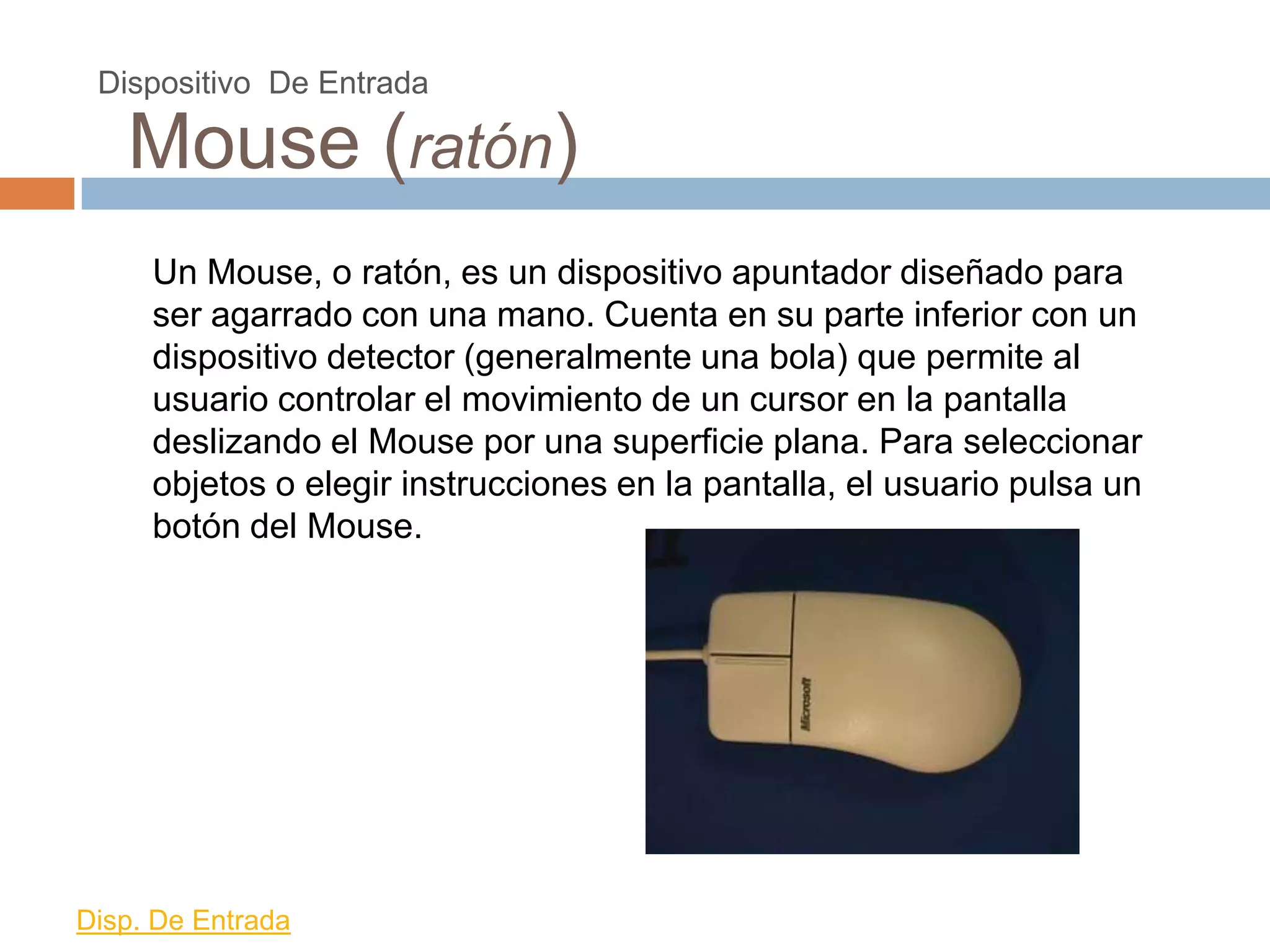 Dispositivo De Entrada

   Mouse (ratón)
     Un Mouse, o ratón, es un dispositivo apuntador diseñado para
     ser agarrado con una mano. Cuenta en su parte inferior con un
     dispositivo detector (generalmente una bola) que permite al
     usuario controlar el movimiento de un cursor en la pantalla
     deslizando el Mouse por una superficie plana. Para seleccionar
     objetos o elegir instrucciones en la pantalla, el usuario pulsa un
     botón del Mouse.




Disp. De Entrada
 