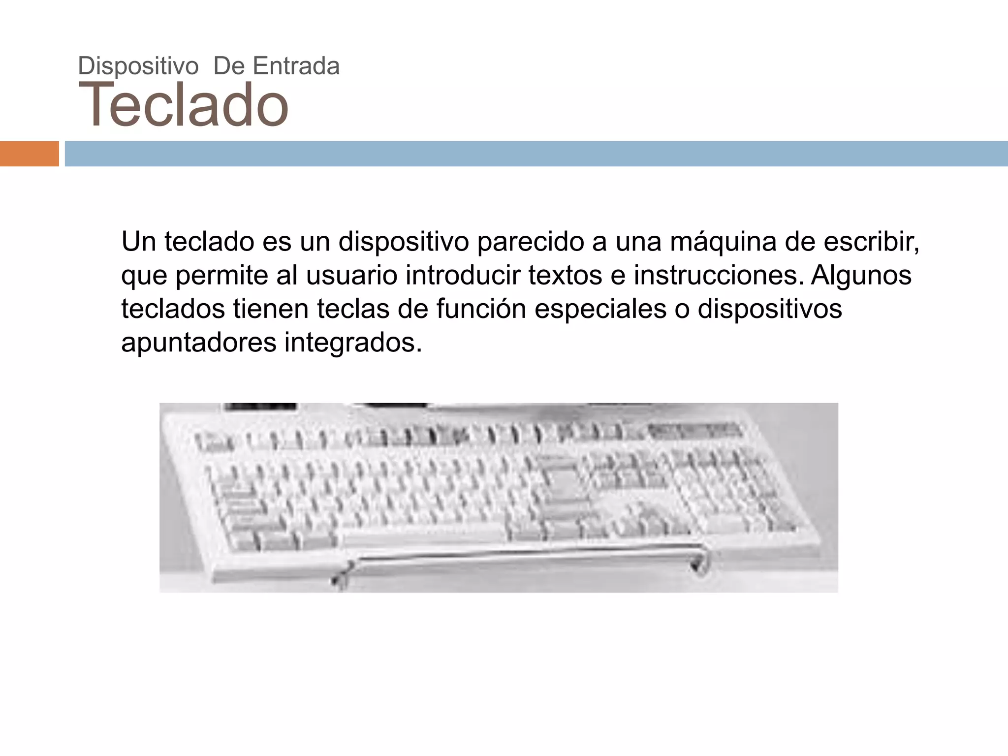 Dispositivo De Entrada

Teclado

   Un teclado es un dispositivo parecido a una máquina de escribir,
   que permite al usuario introducir textos e instrucciones. Algunos
   teclados tienen teclas de función especiales o dispositivos
   apuntadores integrados.
 
