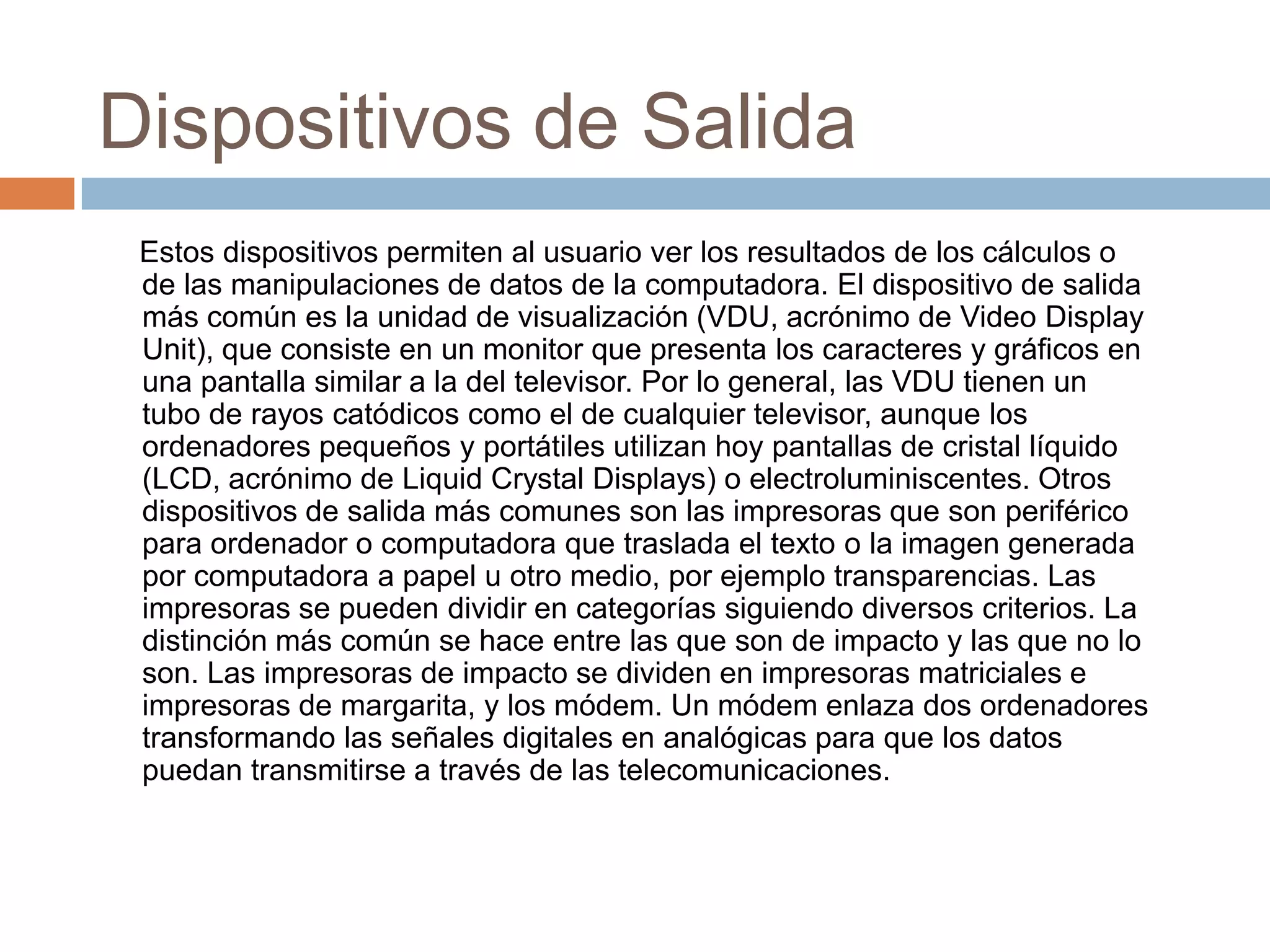 Dispositivos de Salida
 Estos dispositivos permiten al usuario ver los resultados de los cálculos o
 de las manipulaciones de datos de la computadora. El dispositivo de salida
 más común es la unidad de visualización (VDU, acrónimo de Video Display
 Unit), que consiste en un monitor que presenta los caracteres y gráficos en
 una pantalla similar a la del televisor. Por lo general, las VDU tienen un
 tubo de rayos catódicos como el de cualquier televisor, aunque los
 ordenadores pequeños y portátiles utilizan hoy pantallas de cristal líquido
 (LCD, acrónimo de Liquid Crystal Displays) o electroluminiscentes. Otros
 dispositivos de salida más comunes son las impresoras que son periférico
 para ordenador o computadora que traslada el texto o la imagen generada
 por computadora a papel u otro medio, por ejemplo transparencias. Las
 impresoras se pueden dividir en categorías siguiendo diversos criterios. La
 distinción más común se hace entre las que son de impacto y las que no lo
 son. Las impresoras de impacto se dividen en impresoras matriciales e
 impresoras de margarita, y los módem. Un módem enlaza dos ordenadores
 transformando las señales digitales en analógicas para que los datos
 puedan transmitirse a través de las telecomunicaciones.
 
