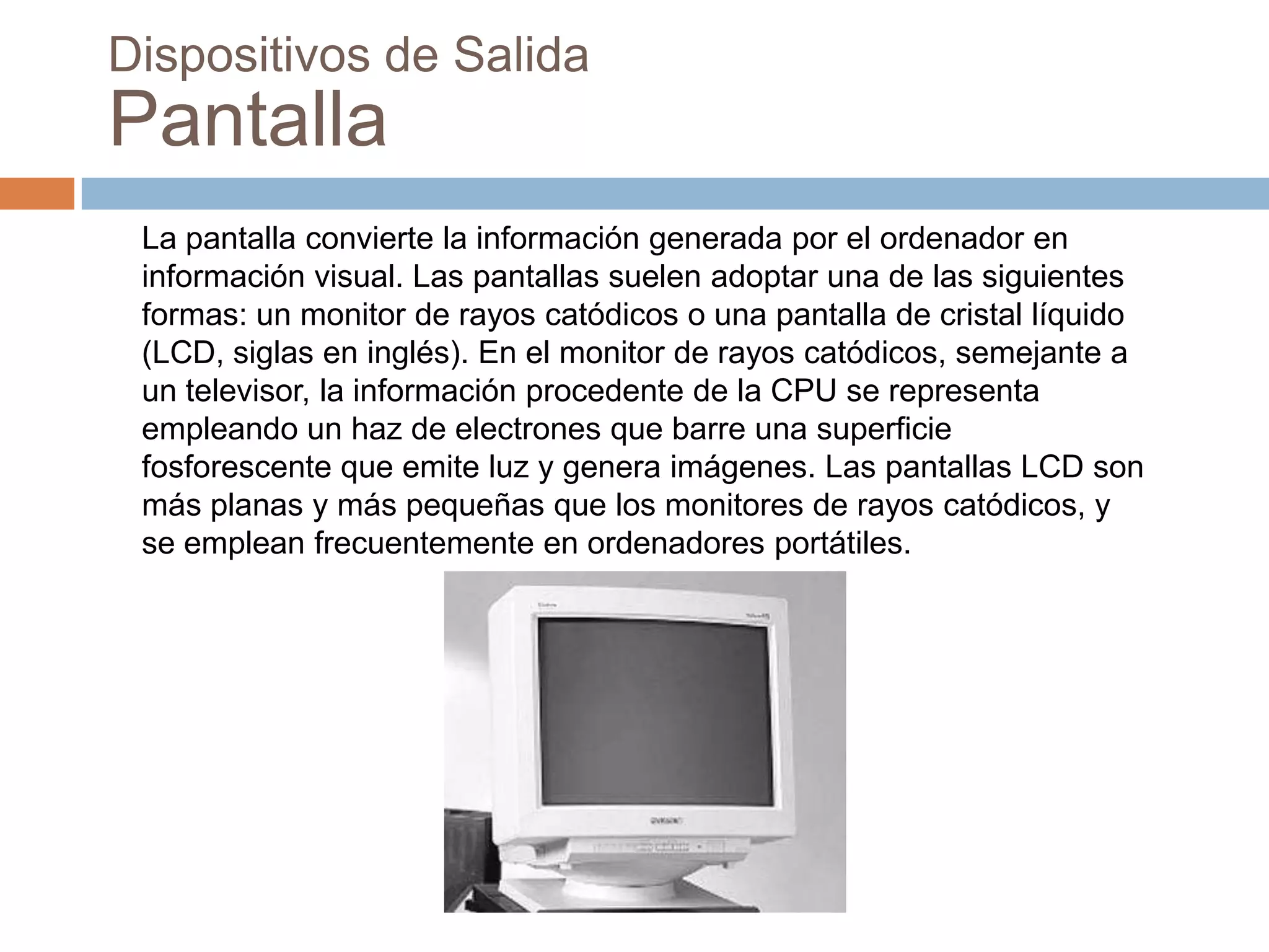 Dispositivos de Salida
Pantalla
 La pantalla convierte la información generada por el ordenador en
 información visual. Las pantallas suelen adoptar una de las siguientes
 formas: un monitor de rayos catódicos o una pantalla de cristal líquido
 (LCD, siglas en inglés). En el monitor de rayos catódicos, semejante a
 un televisor, la información procedente de la CPU se representa
 empleando un haz de electrones que barre una superficie
 fosforescente que emite luz y genera imágenes. Las pantallas LCD son
 más planas y más pequeñas que los monitores de rayos catódicos, y
 se emplean frecuentemente en ordenadores portátiles.
 