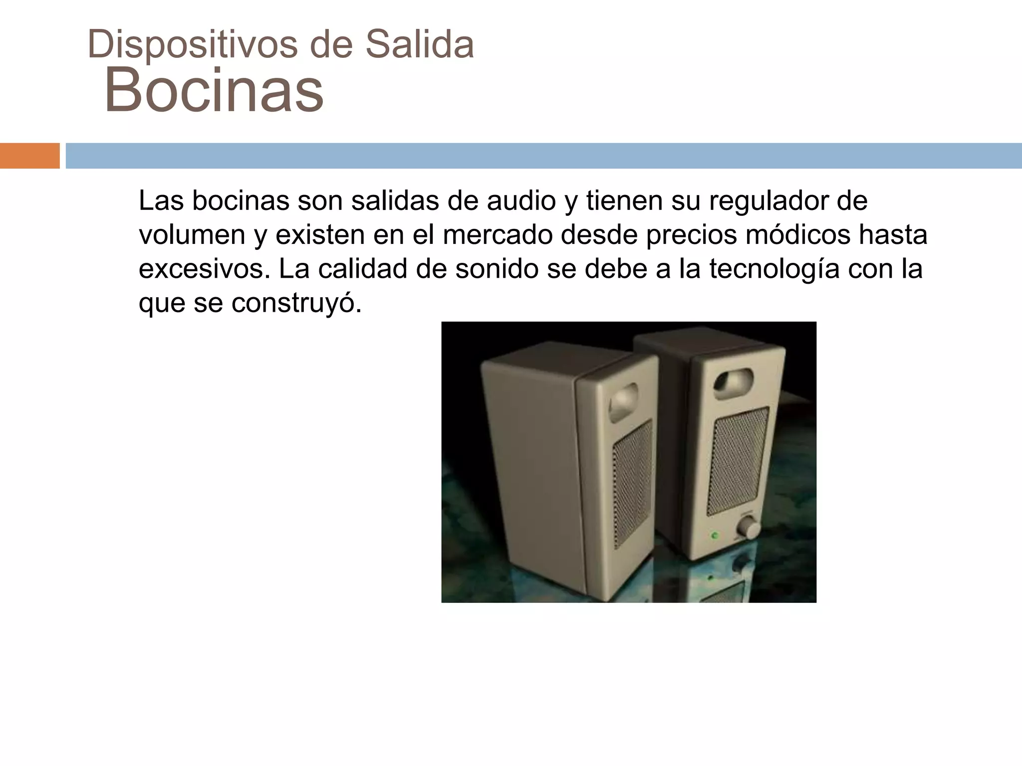 Dispositivos de Salida
Bocinas
  Las bocinas son salidas de audio y tienen su regulador de
  volumen y existen en el mercado desde precios módicos hasta
  excesivos. La calidad de sonido se debe a la tecnología con la
  que se construyó.
 