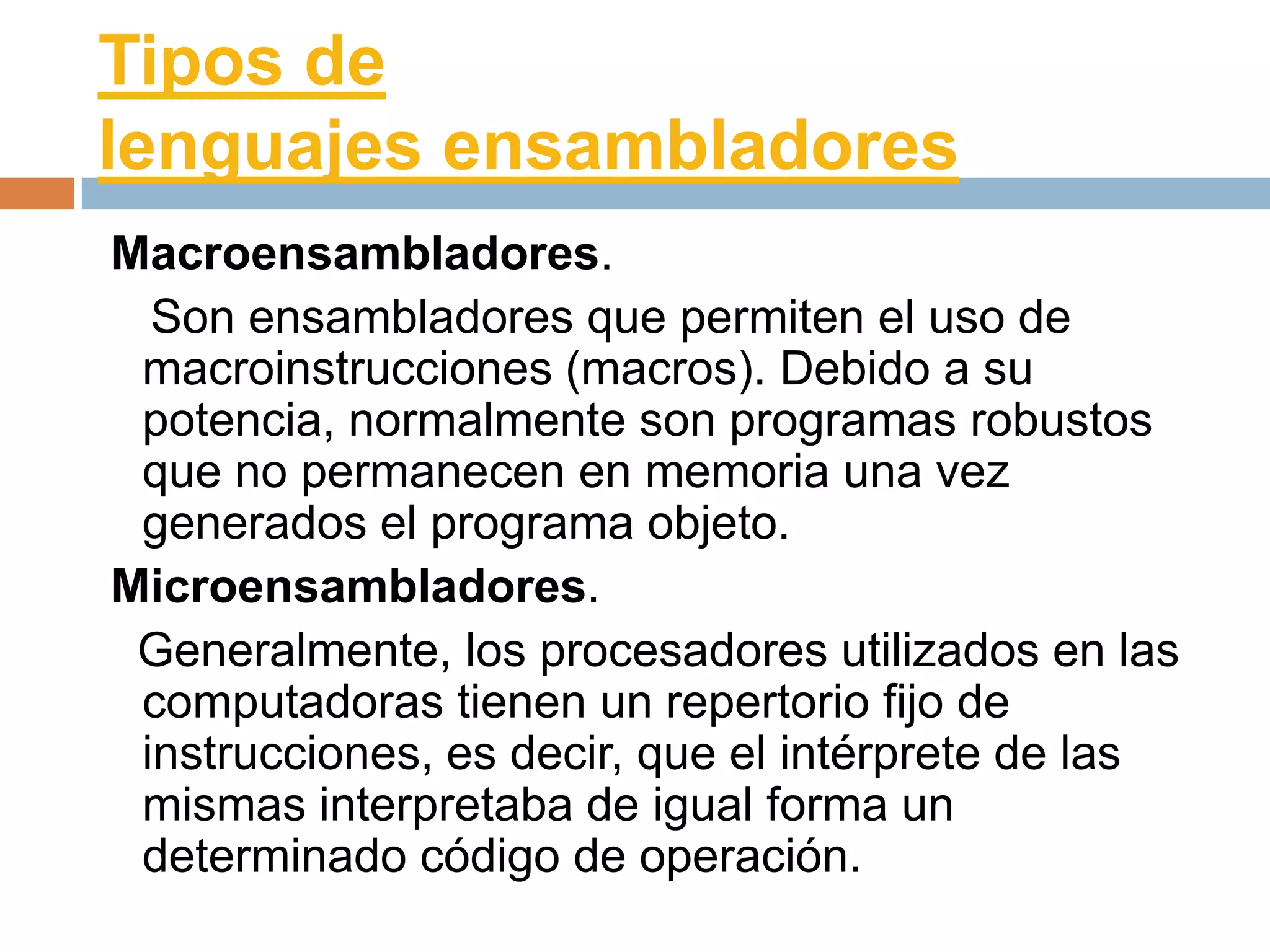 Tipos de
lenguajes ensambladores
Macroensambladores.
  Son ensambladores que permiten el uso de
 macroinstrucciones (macros). Debido a su
 potencia, normalmente son programas robustos
 que no permanecen en memoria una vez
 generados el programa objeto.
Microensambladores.
 Generalmente, los procesadores utilizados en las
 computadoras tienen un repertorio fijo de
 instrucciones, es decir, que el intérprete de las
 mismas interpretaba de igual forma un
 determinado código de operación.
 
