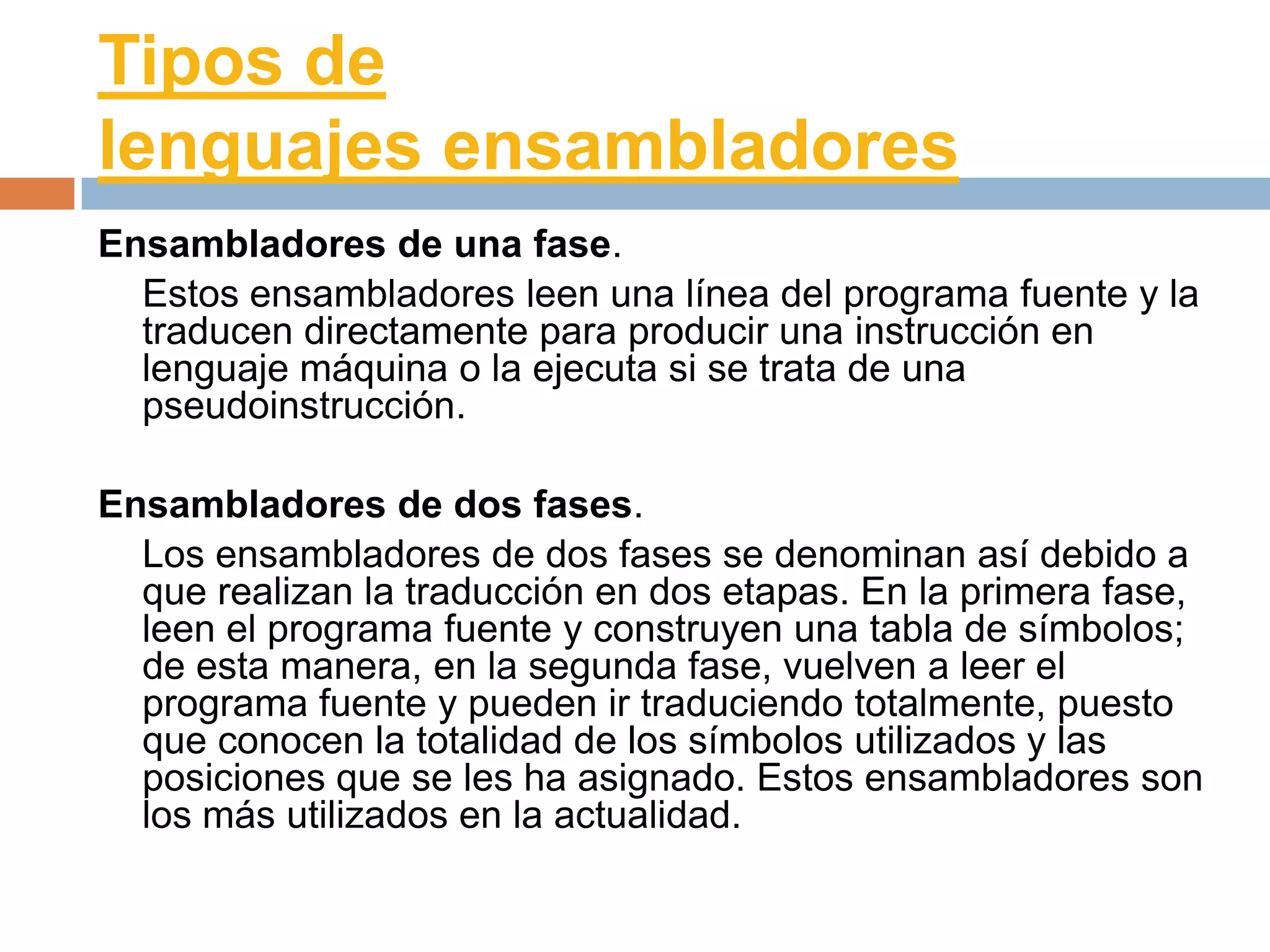 Tipos de
lenguajes ensambladores
Ensambladores de una fase.
  Estos ensambladores leen una línea del programa fuente y la
  traducen directamente para producir una instrucción en
  lenguaje máquina o la ejecuta si se trata de una
  pseudoinstrucción.

Ensambladores de dos fases.
  Los ensambladores de dos fases se denominan así debido a
  que realizan la traducción en dos etapas. En la primera fase,
  leen el programa fuente y construyen una tabla de símbolos;
  de esta manera, en la segunda fase, vuelven a leer el
  programa fuente y pueden ir traduciendo totalmente, puesto
  que conocen la totalidad de los símbolos utilizados y las
  posiciones que se les ha asignado. Estos ensambladores son
  los más utilizados en la actualidad.
 