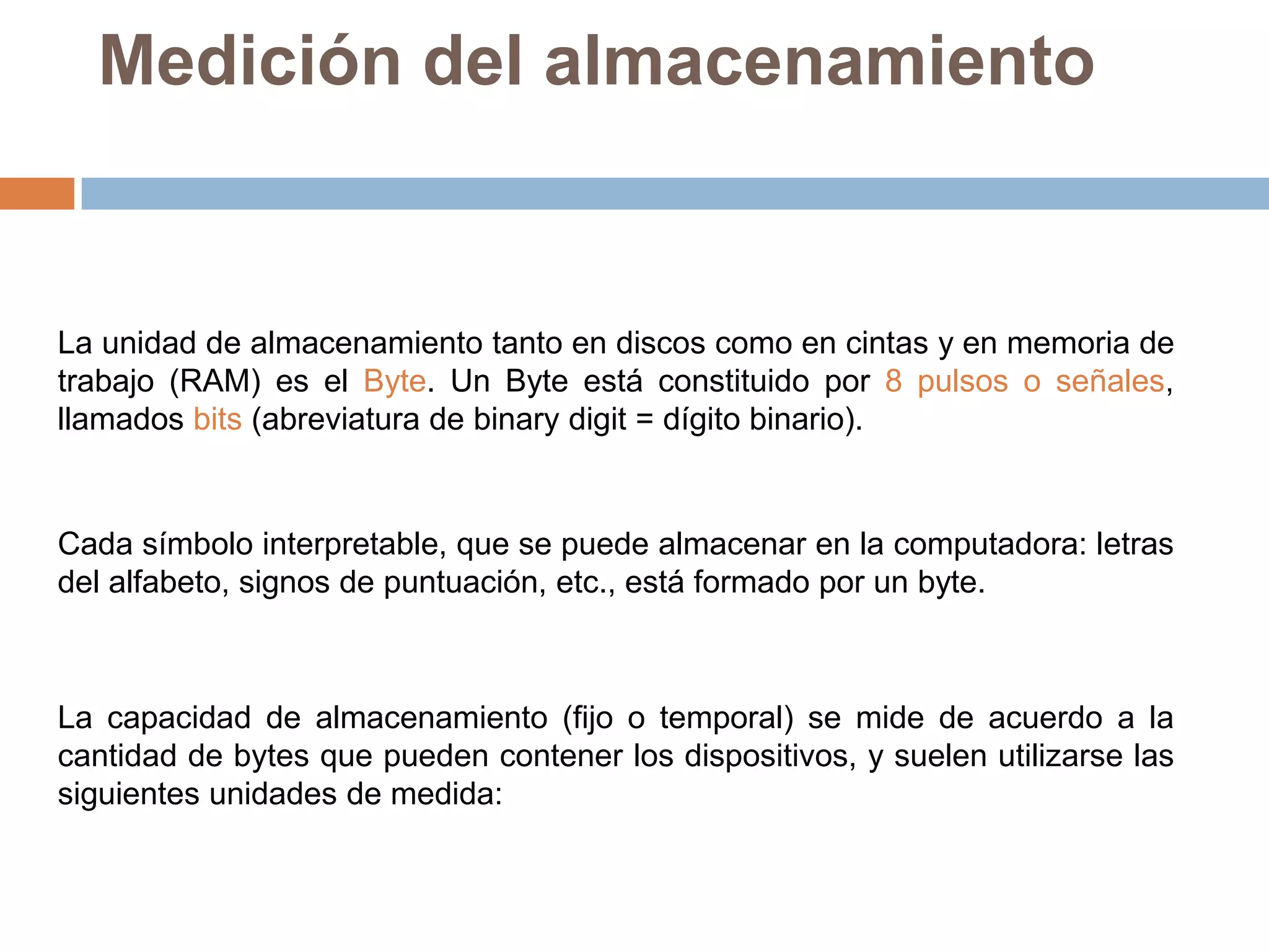 Medición del almacenamiento


La unidad de almacenamiento tanto en discos como en cintas y en memoria de
trabajo (RAM) es el Byte. Un Byte está constituido por 8 pulsos o señales,
llamados bits (abreviatura de binary digit = dígito binario).


Cada símbolo interpretable, que se puede almacenar en la computadora: letras
del alfabeto, signos de puntuación, etc., está formado por un byte.



La capacidad de almacenamiento (fijo o temporal) se mide de acuerdo a la
cantidad de bytes que pueden contener los dispositivos, y suelen utilizarse las
siguientes unidades de medida:
 