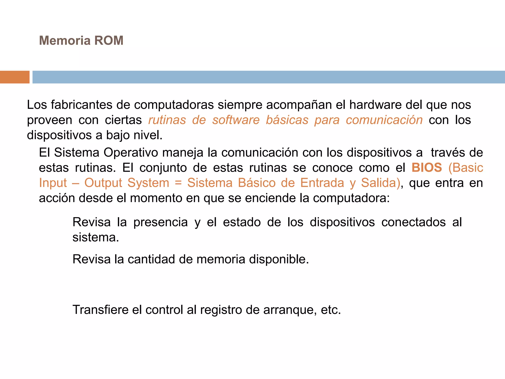Memoria ROM




Los fabricantes de computadoras siempre acompañan el hardware del que nos
proveen con ciertas rutinas de software básicas para comunicación con los
dispositivos a bajo nivel.
  El Sistema Operativo maneja la comunicación con los dispositivos a través de
  estas rutinas. El conjunto de estas rutinas se conoce como el BIOS (Basic
  Input – Output System = Sistema Básico de Entrada y Salida), que entra en
  acción desde el momento en que se enciende la computadora:
       Revisa la presencia y el estado de los dispositivos conectados al
       sistema.
       Revisa la cantidad de memoria disponible.



       Transfiere el control al registro de arranque, etc.
 