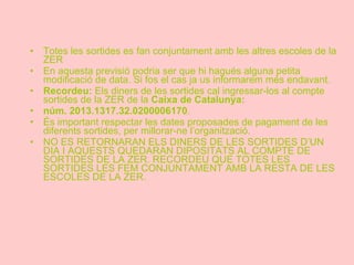 Totes les sortides es fan conjuntament amb les altres escoles de la ZER En aquesta previsió podria ser que hi hagués alguna petita modificació de data. Si fos el cas ja us informarem més endavant. Recordeu:  Els   diners de les sortides cal ingressar-los al compte sortides de la ZER de la  Caixa de Catalunya:  núm. 2013.1317.32.0200006170 .  És important respectar les dates proposades de pagament de les diferents sortides, per millorar-ne l’organització. NO ES RETORNARAN ELS DINERS DE LES SORTIDES D’UN DIA I AQUESTS QUEDARAN DIPOSITATS AL COMPTE DE SORTIDES DE LA ZER. RECORDEU QUE TOTES LES SORTIDES LES FEM CONJUNTAMENT AMB LA RESTA DE LES ESCOLES DE LA ZER. 