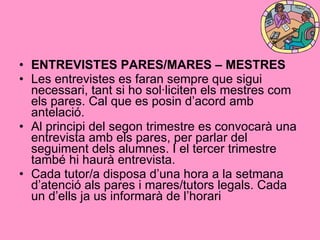 ENTREVISTES PARES/MARES – MESTRES Les entrevistes es faran sempre que sigui necessari, tant si ho sol·liciten els mestres com els pares. Cal que es posin d’acord amb antelació. Al principi del segon trimestre es convocarà una entrevista amb els pares, per parlar del seguiment dels alumnes. I el tercer trimestre també hi haurà entrevista.  Cada tutor/a disposa d’una hora a la setmana d’atenció als pares i mares/tutors legals. Cada un d’ells ja us informarà de l’horari   