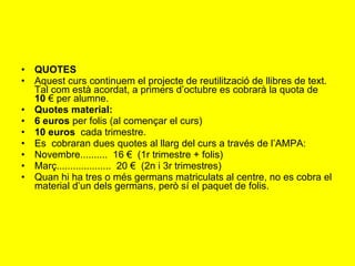 QUOTES  Aquest curs continuem el projecte de reutilització de llibres de text. Tal com està acordat, a primers d’octubre es cobrarà la quota de  10  € per alumne.  Quotes material: 6 euros  per folis (al començar el curs) 10 euros   cada trimestre. Es  cobraran dues quotes al llarg del curs a través de l’AMPA:  Novembre..........  16 €  (1r trimestre + folis) Març....................  20 €  (2n i 3r trimestres) Quan hi ha tres o més germans matriculats al centre, no es cobra el material d’un dels germans, però sí el paquet de folis.  