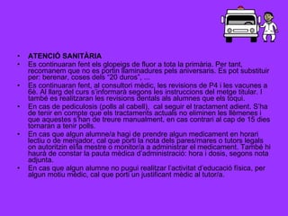 ATENCIÓ SANITÀRIA Es continuaran fent els glopeigs de fluor a tota la primària. Per tant, recomanem que no es portin llaminadures pels aniversaris. Es pot substituir per: berenar, coses dels “20 duros”, ... Es continuaran fent, al consultori mèdic, les revisions de P4 i les vacunes a 6è. Al llarg del curs s’informarà segons les instruccions del metge titular. I també es realitzaran les revisions dentals als alumnes que els toqui. En cas de pediculosis (polls al cabell),  cal seguir el tractament adient. S’ha de tenir en compte que els tractaments actuals no eliminen les llèmenes i que aquestes s’han de treure manualment, en cas contrari al cap de 15 dies tornaran a tenir polls. En cas que algun alumne/a hagi de prendre algun medicament en horari lectiu o de menjador, cal que porti la nota dels pares/mares o tutors legals on autoritzin el/la mestre o monitor/a a administrar el medicament. També hi haurà de constar la pauta mèdica d’administració: hora i dosis, segons nota adjunta. En cas que algun alumne no pugui realitzar l’activitat d’educació física, per algun motiu mèdic, cal que porti un justificant mèdic al tutor/a. 