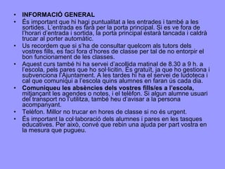 INFORMACIÓ GENERAL És important que hi hagi puntualitat a les entrades i també a les sortides. L’entrada es farà per la porta principal. Si es ve fora de l’horari d’entrada i sortida, la porta principal estarà tancada i caldrà trucar al porter automàtic.  Us recordem que si s’ha de consultar quelcom als tutors dels vostres fills, es faci fora d’hores de classe per tal de no entorpir el bon funcionament de les classes. Aquest curs també hi ha servei d’acollida matinal de 8.30 a 9 h. a l’escola, pels pares que ho sol·licitin. És gratuït, ja que ho gestiona i subvenciona l’Ajuntament. A les tardes hi ha el servei de ludoteca i cal que comuniqui a l’escola quins alumnes en faran ús cada dia. Comuniqueu les absències dels vostres fills/es a l’escola,  mitjançant les agendes o notes, i el telèfon. Si algun alumne usuari del transport no l’utilitza, també heu d’avisar a la persona acompanyant. Telèfon. Millor no trucar en hores de classe si no és urgent. És important la col·laboració dels alumnes i pares en les tasques educatives. Per això, convé que rebin una ajuda per part vostra en la mesura que pugueu. 