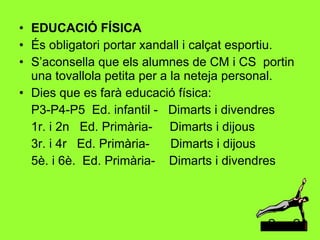 EDUCACIÓ FÍSICA És obligatori portar xandall i calçat esportiu. S’aconsella que els alumnes de CM i CS  portin una tovallola petita per a la neteja personal. Dies que es farà educació física: P3-P4-P5  Ed. infantil -  Dimarts i divendres 1r. i 2n  Ed. Primària-  Dimarts i dijous 3r. i 4r  Ed. Primària-  Dimarts i dijous 5è. i 6è.  Ed. Primària-  Dimarts i divendres 