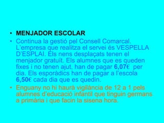 MENJADOR ESCOLAR Continua la gestió pel Consell Comarcal. L’empresa que realitza el servei és VESPELLA D’ESPLAI. Els nens desplaçats tenen el menjador gratuït. Els alumnes que es queden fixes i no tenen ajut, han de pagar  6,07 €   per dia. Els esporàdics han de pagar a l’escola  6,50 €   cada dia que es quedin. Enguany no hi haurà vigilància de 12 a 1 pels alumnes d’educació infantil que tinguin germans a primària i que facin la sisena hora.  
