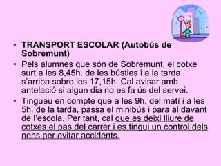 TRANSPORT ESCOLAR (Autobús de Sobremunt) Pels alumnes que són de Sobremunt, el cotxe surt a les 8,45h. de les bústies i a la tarda s’arriba sobre les 17,15h. Cal avisar amb antelació si algun dia no es fa ús del servei. Tingueu en compte que a les 9h. del matí i a les 5h. de la tarda, passa el minibús i para al davant de l’escola. Per tant, cal  que es deixi lliure de cotxes el pas del carrer i es tingui un control dels nens per evitar accidents. 