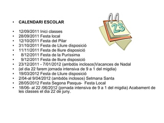 CALENDARI ESCOLAR 12/09/2011 Inici classes 28/09/2011 Festa local 12/10/2011 Festa del Pilar 31/10/2011 Festa de Lliure disposició 11/11/2011 Festa de lliure disposició 8/12/2011 Festa de la Puríssima 9/12/2011 Festa de lliure disposició 23/12/2011 - 7/01/2012 (ambdós inclosos)Vacances de Nadal (el dia 22 farem jornada intensiva de 9 a 1 del migdia) 19/03/2012 Festa de Lliure disposició 2/04-al 9/04/2012 (ambdós inclosos) Setmana Santa 28/05/2012 Festa Segona Pasqua-  Festa Local 18/06- al 22 /06/2012 (jornada intensiva de 9 a 1 del migdia) Acabament de les classes el dia 22 de juny.  