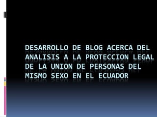 DESARROLLO DE BLOG ACERCA DEL ANALISIS A LA PROTECCION LEGAL DE LA UNION DE PERSONAS DEL MISMO SEXO EN EL ECUADOR 