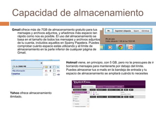 Capacidad de almacenamiento Gmail ofrece más de 7GBde almacenamiento gratuito para tus mensajes y archivos adjuntos, y añadimos más espacio tan rápido como nos es posible. El uso del almacenamiento se basa en el tamaño de todos los mensajes y archivos adjuntos de tu cuenta, incluidos aquellos en Spamy Papelera. Puedes comprobar cuánto espacio estás utilizando y el límite de almacenamiento en la parte inferior de cualquier página de Gmail.   Hotmailviene, en principio, con 5 GB, pero no te preocupes de ir borrando mensajes para mantenerte por debajo del límite. Puedes almacenar tus e-mails en la bandeja de entrada y tu espacio de almacenamiento se ampliará cuándo lo necesitesYahoo ofrece almacenamiento ilimitado.