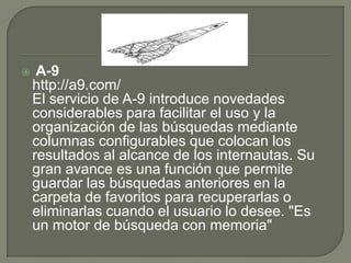  A-9http://a9.com/El servicio de A-9 introduce novedades considerables para facilitar el uso y la organización de las búsquedas mediante columnas configurables que colocan los resultados al alcance de los internautas. Su gran avance es una función que permite guardar las búsquedas anteriores en la carpeta de favoritos para recuperarlas o eliminarlas cuando el usuario lo desee. "Es un motor de búsqueda con memoria"