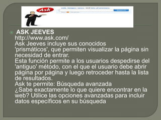  ASK JEEVES http://www.ask.com/Ask Jeeves incluye sus conocidos 'prismáticos', que permiten visualizar la página sin necesidad de entrar.Esta función permite a los usuarios despedirse del 'antiguo' método, con el que el usuario debe abrir página por página y luego retroceder hasta la lista de resultados.Ask te permite: Búsqueda avanzada¿Sabe exactamente lo que quiere encontrar en la web? Utilice las opciones avanzadas para incluir datos específicos en su búsqueda