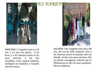 MON PÈRE: Il s’appelle Louis il a 52 ans. Il ne pas très grand.  Il est brun, il a les cheveux courts et les yeux marrons. Il est très travailleur, franc, joyeux, tolérant, intelligent et impatient. Il travaille comme avocat. MA MÈRE: Elle s’appelle Inma elle a 48 ans, elle est de taille moyenne. Elle a les cheveux courts et bouclés, elle est blonde  et elle a les yeux marrons. Elle est douce, courageuse, tolerant, gai et affectueuse et elle est aussi prudente. Elle est médicine. MES PARENTS 