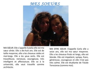 MES SOEURS MA SŒUR: Elle s’appelle Eulalia elle est ma sœur aînée. Elle a dix-huit ans. Elle est de taille moyenne, elle a les cheveux raides et mai-longs. Elle a les yeux verts. Elle est travailleuse, nerveuse, courageuse, très intelligent et affectueuse. Elle va à la université, elle veut travaille comme architecte. MA OTRE SŒUR: S’appelle Carla elle a seize ans, elle est ma sœur moyenne. Elle a les cheveux frisés et longs, elle est blonde. Elle est impatient, sympa, franc, généreuse, courageuse et elle n’est pas très calme. Elle est étudiante de l’école Teresianas (comme moi).  