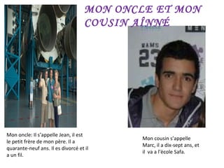 Mon oncle: Il s’appelle Jean, il est  le petit frère de mon père. Il a quarante-neuf ans. Il es divorcé et il a un fil. Mon cousin s’appelle Marc, il a dix-sept ans, et  il  va a l’ècole Safa. MON ONCLE ET MON COUSIN AÎNNÉ 