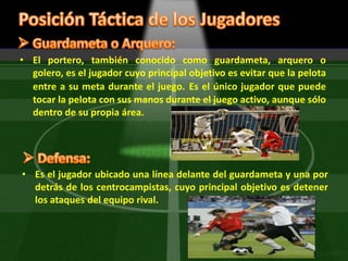 Posición Táctica de los Jugadores Guardameta o Arquero:El portero, también conocido como guardameta, arquero o golero, es el jugador cuyo principal objetivo es evitar que la pelota entre a su meta durante el juego.Es el único jugador que puede tocar la pelota con sus manos durante el juego activo, aunque sólo dentro de su propia área. Defensa: