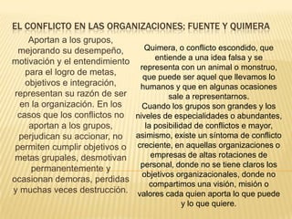 El conflicto en las organizaciones; fuente y quimeraAportan a los grupos, mejorando su desempeño, motivación y el entendimiento para el logro de metas, objetivos e integración, representan su razón de ser en la organización. En los casos que los conflictos no aportan a los grupos, perjudican su accionar, no permiten cumplir objetivos o metas grupales, desmotivan permanentemente y ocasionan demoras, perdidas y muchas veces destrucción.Quimera, o conflicto escondido, que entiende a una idea falsa y se representa con un animal o monstruo, que puede ser aquel que llevamos lo humanos y que en algunas ocasiones sale a representarnos.Cuando los grupos son grandes y los niveles de especialidades o abundantes, la posibilidad de conflictos e mayor, asimismo, existe un síntoma de conflicto creciente, en aquellas organizaciones o empresas de altas rotaciones de personal, donde no se tiene claros los objetivos organizacionales, donde no compartimos una visión, misión o valores cada quien aporta lo que puede y lo que quiere.