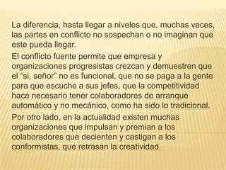 La diferencia, hasta llegar a niveles que, muchas veces, las partes en conflicto no sospechan o no imaginan que este pueda llegar.El conflicto fuente permite que empresa y organizaciones progresistas crezcan y demuestren que el “si, señor” no es funcional, que no se paga a la gente para que escuche a sus jefes, que la competitividad hace necesario tener colaboradores de arranque automático y no mecánico, como ha sido lo tradicional.Por otro lado, en la actualidad existen muchas organizaciones que impulsan y premian a los colaboradores que decienten y castigan a los conformistas, que retrasan la creatividad.