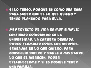    Si lo tengo, porque es como una basa
    para saber que es lo que quiero y
    tengo planeado para ella.

   Mi proyecto de vida es muy simple:
    Continuar estudiando en la
    universidad, la carrera deseada.
    Poder terminar estos con meritos.
    Trabajar en lo que quiero, para
    conseguir dinero y darle a mis padre
    lo que se merecen. Poder
    establecerme y si es posible tener
 