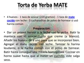 Torta de Yerba MATE
• 4 huevos - 1 taza de azúcar (220 gramos) - 1 taza de mate
  cocido con leche - 3 cucharaditas de polvo de hornear si usó
  harina común
                      Preparación:
• Dar un primer hervor a la leche con la yerba. Batir la
manteca con el azúcar hasta que creme (a blanco).
Añadir los huevos de a uno para que se incorporen bien.
Agregar el mate cocido con leche. Tamizar la harina
leudante, o la harina común con el polvo de hornear.
Batir hasta conseguir una mezcla homogénea. Cocinar en
horno suave hasta que al meter un cuchillo, este salga
seco.
 