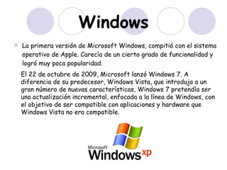 Windows La primera versión de Microsoft Windows, compitió con el sistema operativo de Apple. Carecía de un cierto grado de funcionalidad y logró muy poca popularidad. El 22 de octubre de 2009, Microsoft lanzó Windows 7. A diferencia de su predecesor, Windows Vista, que introdujo a un gran número de nuevas características, Windows 7 pretendía ser una actualización incremental, enfocada a la línea de Windows, con el objetivo de ser compatible con aplicaciones y hardware que Windows Vista no era compatible.   