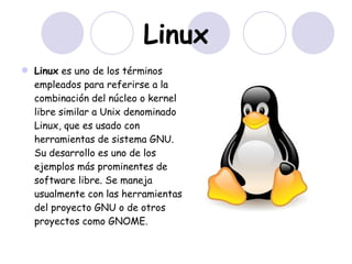 Linux Linux  es uno de los términos empleados para referirse a la combinación del núcleo o kernel   libre similar a Unix denominado Linux, que es usado con herramientas de sistema GNU. Su desarrollo es uno de los ejemplos más prominentes de software libre. Se maneja usualmente con las herramientas del proyecto GNU o de otros proyectos como GNOME.  