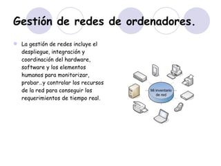 Gestión de redes de ordenadores. La gestión de redes incluye el despliegue, integración y coordinación del hardware, software y los elementos humanos para monitorizar, probar…y controlar los recursos de la red para conseguir los requerimientos de tiempo real. 