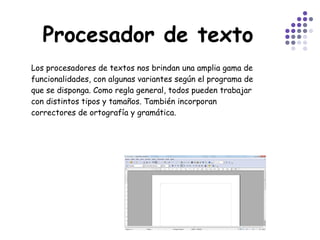 Procesador de texto Los procesadores de textos nos brindan una amplia gama de funcionalidades, con algunas variantes según el programa de que se disponga. Como regla general, todos pueden trabajar con distintos tipos y tamaños. También incorporan correctores de ortografía y gramática.  