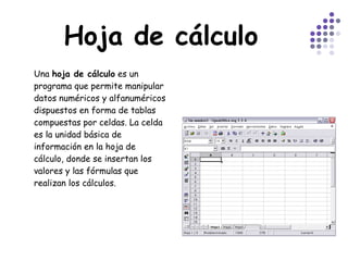 Hoja de cálculo Una  hoja de cálculo  es un programa que permite manipular datos numéricos y alfanuméricos dispuestos en forma de tablas compuestas por celdas. La celda es la unidad básica de información en la hoja de cálculo, donde se insertan los valores y las fórmulas que realizan los cálculos.  