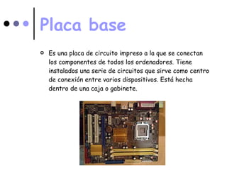 Placa base Es una placa de circuito impreso a la que se conectan los componentes de todos los ordenadores. Tiene instalados una serie de circuitos que sirve como centro de conexión entre varios dispositivos. Está hecha dentro de una caja o gabinete. 
