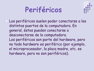 Periféricos Los periféricos suelen poder conectarse a los distintos puertos de la computadora. En general, éstos pueden conectarse o desconectarse de la computadora. Los periféricos son parte del hardware, pero no todo hardware es periférico (por ejemplo, el microprocesador, la placa madre, etc. es hardware, pero no son periféricos). 