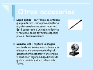 Otros accesorios Lápiz óptico:  periférico de entrada que puede ser usado para apuntar a objetos mostrados en un monitor. Está conectado a un cable eléctrico y requiere de un software especial para su funcionamiento . Cámara web:  captura la imagen mediante un sensor electrónico y la almacena en una memoria digital. generalmente son multifuncionales y contienen algunos dispositivos de grabar sonido y video además de fotos.  