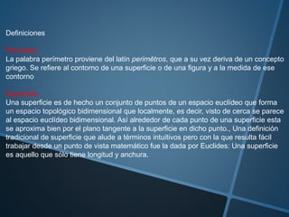 Definiciones
Perímetro
La palabra perímetro proviene del latín perimĕtros, que a su vez deriva de un concepto
griego. Se refiere al contorno de una superficie o de una figura y a la medida de ese
contorno
Superficie
Una superficie es de hecho un conjunto de puntos de un espacio euclídeo que forma
un espacio topológico bidimensional que localmente, es decir, visto de cerca se parece
al espacio euclídeo bidimensional. Así alrededor de cada punto de una superficie esta
se aproxima bien por el plano tangente a la superficie en dicho punto., Una definición
tradicional de superficie que alude a términos intuitivos pero con la que resulta fácil
trabajar desde un punto de vista matemático fue la dada por Euclides: Una superficie
es aquello que sólo tiene longitud y anchura.
 