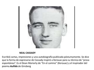 NEAL CASSADY
Escribió cartas, impresiones y una autobiografía publicada póstumamente. Se dice
que la forma de expresarse de Cassady inspiró a Kerouac para su técnica de "prosa
espontánea”. Es el Dean Moriarty de “En el camino” (Kerouac) y el inspirador del
poema Aullido de Ginsberg
 