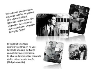 El tragaluz se anega
cuando tú entras en mi voz
llevando una caja de fuego
completamente silenciosa
te abres a la horquilla encantada
de los misterios del sueño
(Philip Lamantia)
 