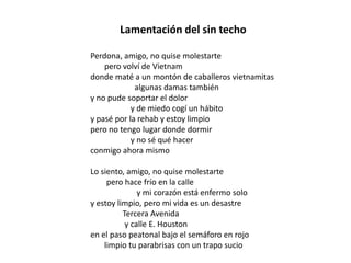Lamentación del sin techo

Perdona, amigo, no quise molestarte
    pero volví de Vietnam
donde maté a un montón de caballeros vietnamitas
             algunas damas también
y no pude soportar el dolor
            y de miedo cogí un hábito
y pasé por la rehab y estoy limpio
pero no tengo lugar donde dormir
            y no sé qué hacer
conmigo ahora mismo

Lo siento, amigo, no quise molestarte
     pero hace frío en la calle
               y mi corazón está enfermo solo
y estoy limpio, pero mi vida es un desastre
          Tercera Avenida
           y calle E. Houston
en el paso peatonal bajo el semáforo en rojo
    limpio tu parabrisas con un trapo sucio
 